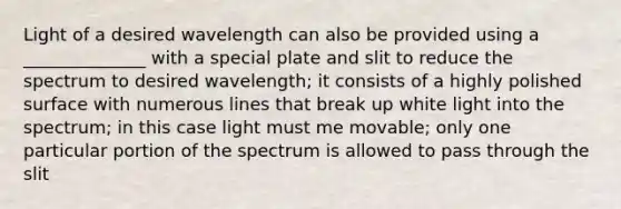 Light of a desired wavelength can also be provided using a ______________ with a special plate and slit to reduce the spectrum to desired wavelength; it consists of a highly polished surface with numerous lines that break up white light into the spectrum; in this case light must me movable; only one particular portion of the spectrum is allowed to pass through the slit