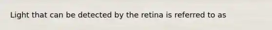 Light that can be detected by the retina is referred to as