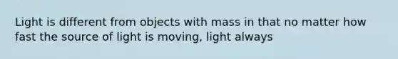 Light is different from objects with mass in that no matter how fast the source of light is moving, light always