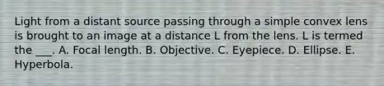 Light from a distant source passing through a simple convex lens is brought to an image at a distance L from the lens. L is termed the ___. A. Focal length. B. Objective. C. Eyepiece. D. Ellipse. E. Hyperbola.