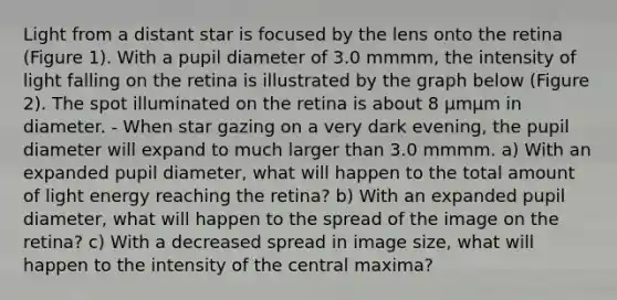 Light from a distant star is focused by the lens onto the retina (Figure 1). With a pupil diameter of 3.0 mmmm, the intensity of light falling on the retina is illustrated by the graph below (Figure 2). The spot illuminated on the retina is about 8 μmμm in diameter. - When star gazing on a very dark evening, the pupil diameter will expand to much larger than 3.0 mmmm. a) With an expanded pupil diameter, what will happen to the total amount of light energy reaching the retina? b) With an expanded pupil diameter, what will happen to the spread of the image on the retina? c) With a decreased spread in image size, what will happen to the intensity of the central maxima?