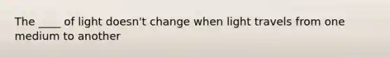 The ____ of light doesn't change when light travels from one medium to another