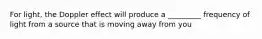 For light, the Doppler effect will produce a _________ frequency of light from a source that is moving away from you