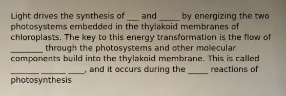 Light drives the synthesis of ___ and _____ by energizing the two photosystems embedded in the thylakoid membranes of chloroplasts. The key to this energy transformation is the flow of ________ through the photosystems and other molecular components build into the thylakoid membrane. This is called _______ ______ ____, and it occurs during the _____ reactions of photosynthesis