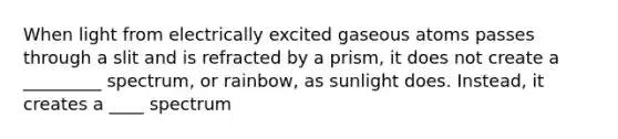 When light from electrically excited gaseous atoms passes through a slit and is refracted by a prism, it does not create a _________ spectrum, or rainbow, as sunlight does. Instead, it creates a ____ spectrum