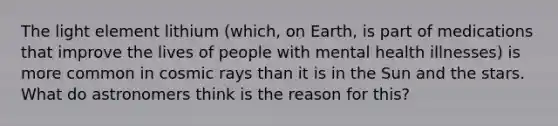 The light element lithium (which, on Earth, is part of medications that improve the lives of people with mental health illnesses) is more common in cosmic rays than it is in the Sun and the stars. What do astronomers think is the reason for this?