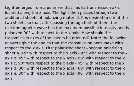 Light emerges from a polarizer that has its transmission axis located along the x axis. The light then passes through two additional sheets of polarizing material. It is desired to orient the two sheets so that, after passing through both of them, the electromagnetic wave has the maximum possible intensity and is polarized 90° with respect to the x axis. How should the transmission axes of the sheets be oriented? Note: the following answers give the angles that the transmission axes make with respect to the x axis. First polarizing sheet - second polarizing sheet a. 45° with respect to the x axis - 45° with respect to the x axis b. 45° with respect to the x axis - 90° with respect to the x axis c. 90° with respect to the x axis - 45° with respect to the x axis d. 30° with respect to the x axis - 60° with respect to the x axis e. 30° with respect to the x axis - 90° with respect to the x axis