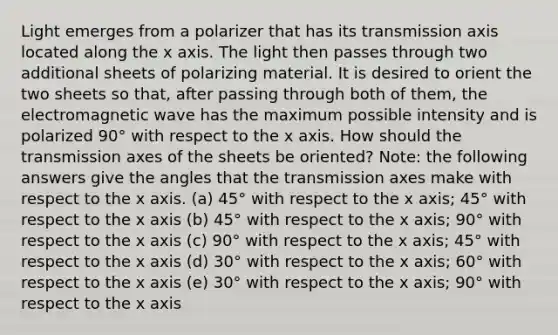 Light emerges from a polarizer that has its transmission axis located along the x axis. The light then passes through two additional sheets of polarizing material. It is desired to orient the two sheets so that, after passing through both of them, the electromagnetic wave has the maximum possible intensity and is polarized 90° with respect to the x axis. How should the transmission axes of the sheets be oriented? Note: the following answers give the angles that the transmission axes make with respect to the x axis. (a) 45° with respect to the x axis; 45° with respect to the x axis (b) 45° with respect to the x axis; 90° with respect to the x axis (c) 90° with respect to the x axis; 45° with respect to the x axis (d) 30° with respect to the x axis; 60° with respect to the x axis (e) 30° with respect to the x axis; 90° with respect to the x axis