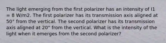 The light emerging from the first polarizer has an intensity of I1 = 8 W/m2. The first polarizer has its transmission axis aligned at 50° from the vertical. The second polarizer has its transmission axis aligned at 20° from the vertical. What is the intensity of the light when it emerges from the second polarizer?