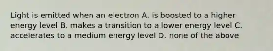 Light is emitted when an electron A. is boosted to a higher energy level B. makes a transition to a lower energy level C. accelerates to a medium energy level D. none of the above