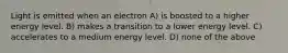 Light is emitted when an electron A) is boosted to a higher energy level. B) makes a transition to a lower energy level. C) accelerates to a medium energy level. D) none of the above