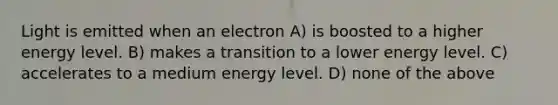 Light is emitted when an electron A) is boosted to a higher energy level. B) makes a transition to a lower energy level. C) accelerates to a medium energy level. D) none of the above