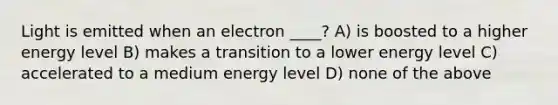 Light is emitted when an electron ____? A) is boosted to a higher energy level B) makes a transition to a lower energy level C) accelerated to a medium energy level D) none of the above