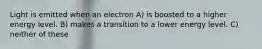 Light is emitted when an electron A) is boosted to a higher energy level. B) makes a transition to a lower energy level. C) neither of these