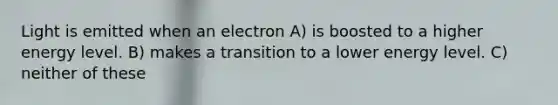 Light is emitted when an electron A) is boosted to a higher energy level. B) makes a transition to a lower energy level. C) neither of these