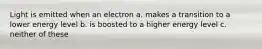 Light is emitted when an electron a. makes a transition to a lower energy level b. is boosted to a higher energy level c. neither of these