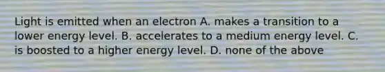 Light is emitted when an electron A. makes a transition to a lower energy level. B. accelerates to a medium energy level. C. is boosted to a higher energy level. D. none of the above