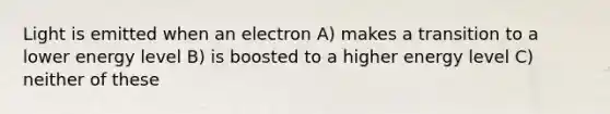 Light is emitted when an electron A) makes a transition to a lower energy level B) is boosted to a higher energy level C) neither of these