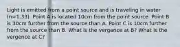 Light is emitted from a point source and is traveling in water (n=1.33). Point A is located 10cm from the point source. Point B is 30cm further from the source than A. Point C is 10cm further from the source than B. What is the vergence at B? What is the vergence at C?