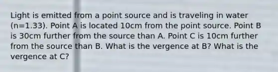 Light is emitted from a point source and is traveling in water (n=1.33). Point A is located 10cm from the point source. Point B is 30cm further from the source than A. Point C is 10cm further from the source than B. What is the vergence at B? What is the vergence at C?