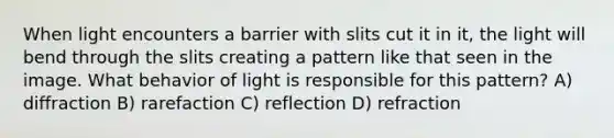 When light encounters a barrier with slits cut it in it, the light will bend through the slits creating a pattern like that seen in the image. What behavior of light is responsible for this pattern? A) diffraction B) rarefaction C) reflection D) refraction