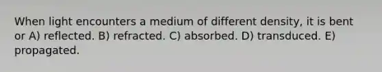 When light encounters a medium of different density, it is bent or A) reflected. B) refracted. C) absorbed. D) transduced. E) propagated.