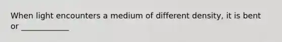 When light encounters a medium of different density, it is bent or ____________