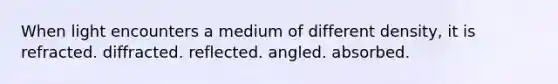 When light encounters a medium of different density, it is refracted. diffracted. reflected. angled. absorbed.