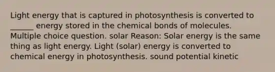 Light energy that is captured in photosynthesis is converted to ______ energy stored in the chemical bonds of molecules. Multiple choice question. solar Reason: Solar energy is the same thing as light energy. Light (solar) energy is converted to chemical energy in photosynthesis. sound potential kinetic