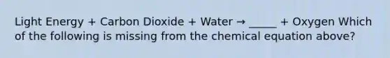 Light Energy + Carbon Dioxide + Water → _____ + Oxygen Which of the following is missing from the chemical equation above?