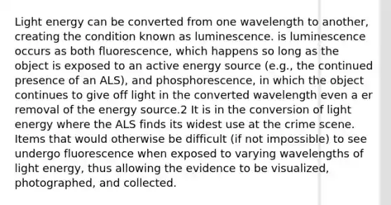 Light energy can be converted from one wavelength to another, creating the condition known as luminescence. is luminescence occurs as both fluorescence, which happens so long as the object is exposed to an active energy source (e.g., the continued presence of an ALS), and phosphorescence, in which the object continues to give off light in the converted wavelength even a er removal of the energy source.2 It is in the conversion of light energy where the ALS finds its widest use at the crime scene. Items that would otherwise be difficult (if not impossible) to see undergo fluorescence when exposed to varying wavelengths of light energy, thus allowing the evidence to be visualized, photographed, and collected.