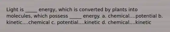 Light is _____ energy, which is converted by plants into molecules, which possess _____ energy. a. chemical....potential b. kinetic....chemical c. potential....kinetic d. chemical....kinetic