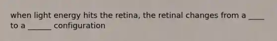 when light energy hits the retina, the retinal changes from a ____ to a ______ configuration