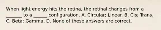 When light energy hits the retina, the retinal changes from a _______ to a ______ configuration. A. Circular; Linear. B. Cis; Trans. C. Beta; Gamma. D. None of these answers are correct.