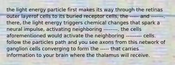 the light energy particle first makes its way through the retinas outer layerof cells to its buried receptor cells, the ----- and -------. there, the light energy triggers chemical changes that spark a neural impulse, activating neighboring --------. the cells aforementioned would activate the neighboring --------- cells. follow the particles path and you see axons from this network of ganglion cells converging to form the ----- that carries information to your brain where the thalamus will receive.