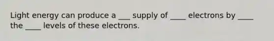 Light energy can produce a ___ supply of ____ electrons by ____ the ____ levels of these electrons.