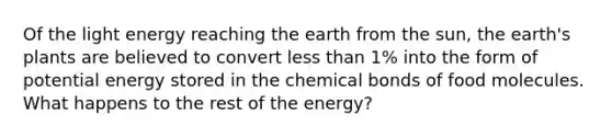 Of the light energy reaching the earth from the sun, the earth's plants are believed to convert less than 1% into the form of potential energy stored in the chemical bonds of food molecules. What happens to the rest of the energy?