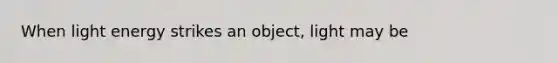 When light energy strikes an object, light may be