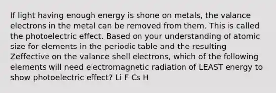 If light having enough energy is shone on metals, the valance electrons in the metal can be removed from them. This is called the photoelectric effect. Based on your understanding of atomic size for elements in the periodic table and the resulting Zeffective on the valance shell electrons, which of the following elements will need electromagnetic radiation of LEAST energy to show photoelectric effect? Li F Cs H