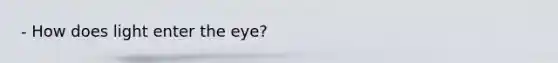 - How does light enter the eye?