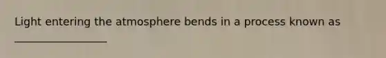 Light entering the atmosphere bends in a process known as _________________