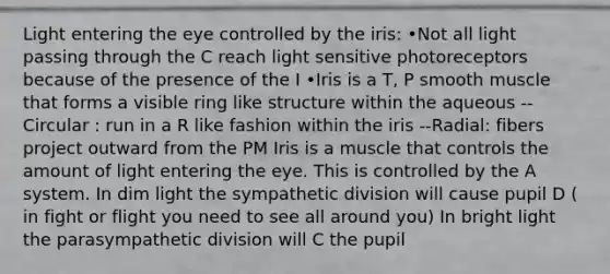 Light entering the eye controlled by the iris: •Not all light passing through the C reach light sensitive photoreceptors because of the presence of the I •Iris is a T, P smooth muscle that forms a visible ring like structure within the aqueous --Circular : run in a R like fashion within the iris --Radial: fibers project outward from the PM Iris is a muscle that controls the amount of light entering the eye. This is controlled by the A system. In dim light the sympathetic division will cause pupil D ( in fight or flight you need to see all around you) In bright light the parasympathetic division will C the pupil