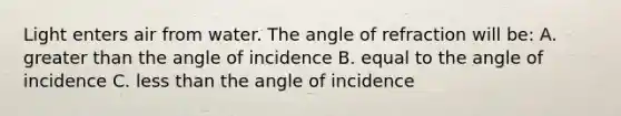 Light enters air from water. The angle of refraction will be: A. greater than the angle of incidence B. equal to the angle of incidence C. less than the angle of incidence