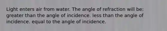 Light enters air from water. The angle of refraction will be: greater than the angle of incidence. less than the angle of incidence. equal to the angle of incidence.