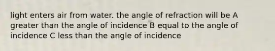 light enters air from water. the angle of refraction will be A greater than the angle of incidence B equal to the angle of incidence C less than the angle of incidence