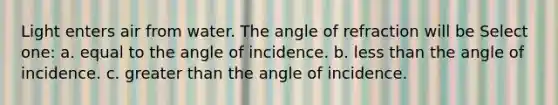 Light enters air from water. The angle of refraction will be Select one: a. equal to the angle of incidence. b. less than the angle of incidence. c. greater than the angle of incidence.