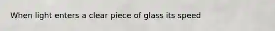 When light enters a clear piece of glass its speed