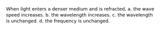 When light enters a denser medium and is refracted, a. the wave speed increases. b. the wavelength increases. c. the wavelength is unchanged. d. the frequency is unchanged.