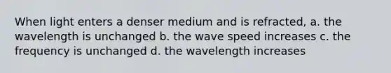 When light enters a denser medium and is refracted, a. the wavelength is unchanged b. the wave speed increases c. the frequency is unchanged d. the wavelength increases