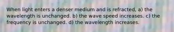 When light enters a denser medium and is refracted, a) the wavelength is unchanged. b) the wave speed increases. c) the frequency is unchanged. d) the wavelength increases.